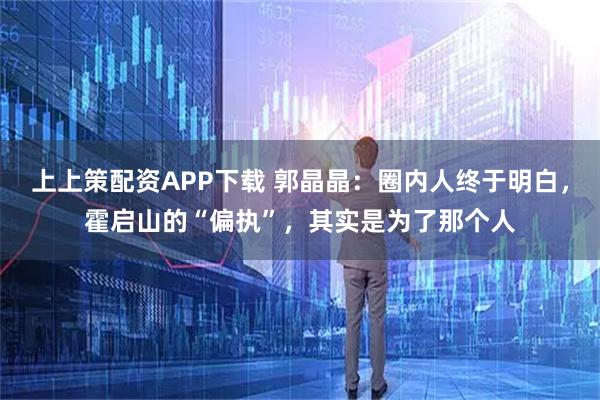 上上策配资APP下载 郭晶晶：圈内人终于明白，霍启山的“偏执”，其实是为了那个人