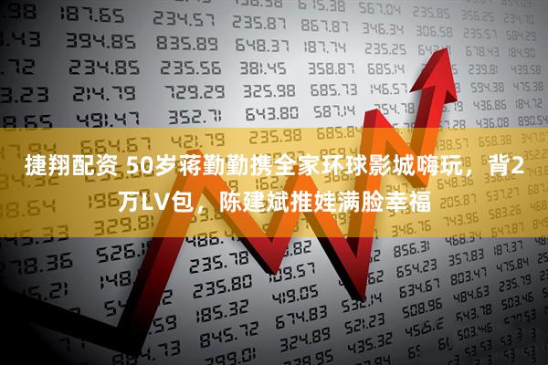 捷翔配资 50岁蒋勤勤携全家环球影城嗨玩，背2万LV包，陈建斌推娃满脸幸福