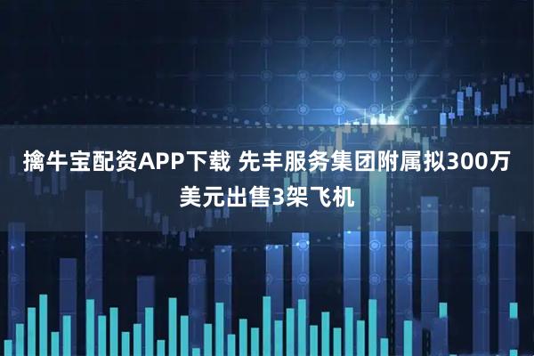 擒牛宝配资APP下载 先丰服务集团附属拟300万美元出售3架飞机