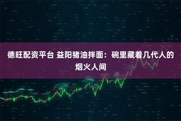 德旺配资平台 益阳猪油拌面：碗里藏着几代人的烟火人间