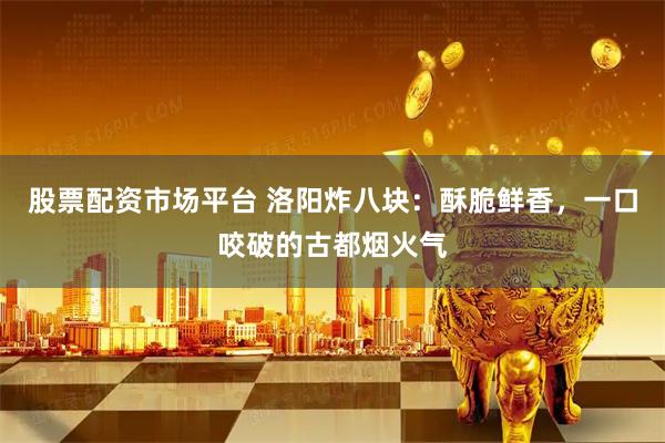 股票配资市场平台 洛阳炸八块：酥脆鲜香，一口咬破的古都烟火气