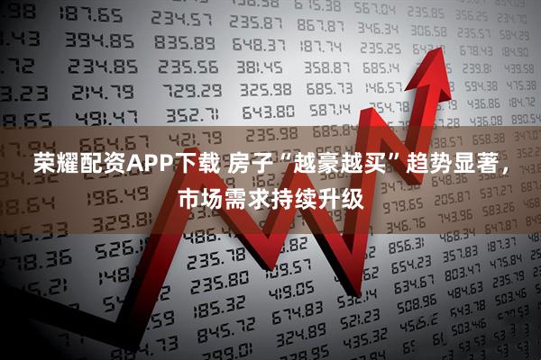 荣耀配资APP下载 房子“越豪越买”趋势显著，市场需求持续升级