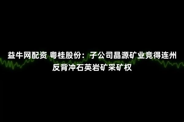 益牛网配资 粤桂股份：子公司晶源矿业竞得连州反背冲石英岩矿采矿权