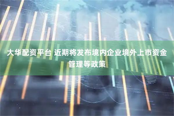 大华配资平台 近期将发布境内企业境外上市资金管理等政策