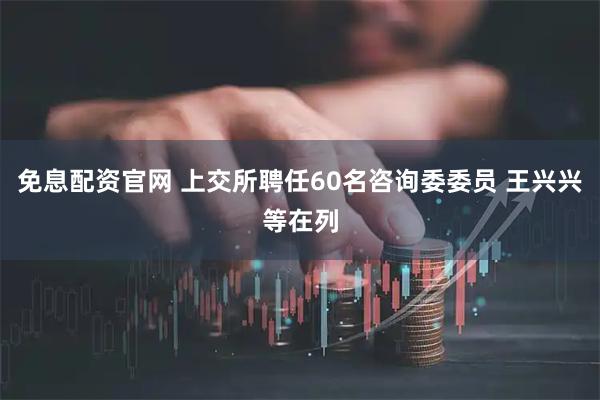 免息配资官网 上交所聘任60名咨询委委员 王兴兴等在列
