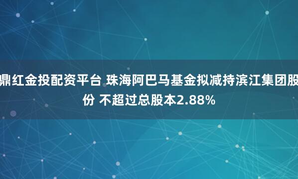 鼎红金投配资平台 珠海阿巴马基金拟减持滨江集团股份 不超过总股本2.88%