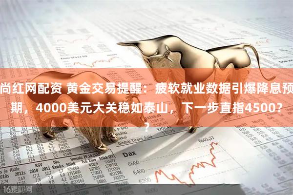 尚红网配资 黄金交易提醒：疲软就业数据引爆降息预期，4000美元大关稳如泰山，下一步直指4500？