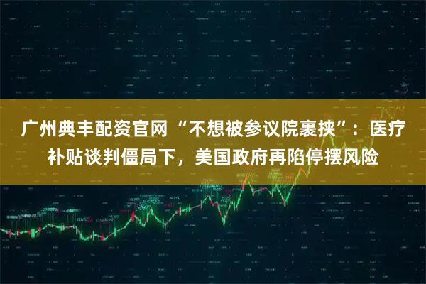 广州典丰配资官网 “不想被参议院裹挟”：医疗补贴谈判僵局下，美国政府再陷停摆风险