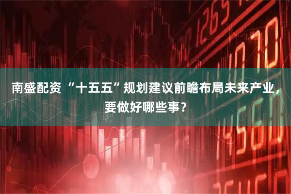 南盛配资 “十五五”规划建议前瞻布局未来产业，要做好哪些事？