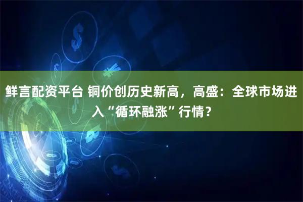 鲜言配资平台 铜价创历史新高，高盛：全球市场进入“循环融涨”行情？