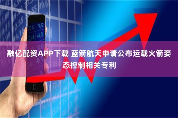 融亿配资APP下载 蓝箭航天申请公布运载火箭姿态控制相关专利