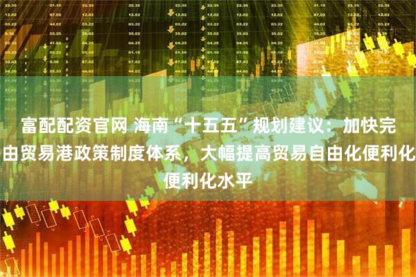 富配配资官网 海南“十五五”规划建议：加快完善自由贸易港政策制度体系，大幅提高贸易自由化便利化水平