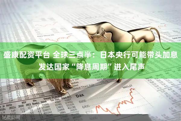 盛康配资平台 全球三点半：日本央行可能带头加息 发达国家“降息周期”进入尾声