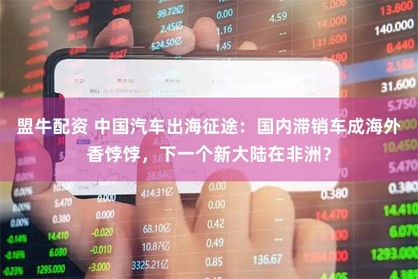 盟牛配资 中国汽车出海征途：国内滞销车成海外香饽饽，下一个新大陆在非洲？