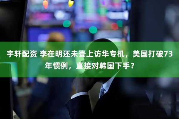 宇轩配资 李在明还未登上访华专机，美国打破73年惯例，直接对韩国下手？