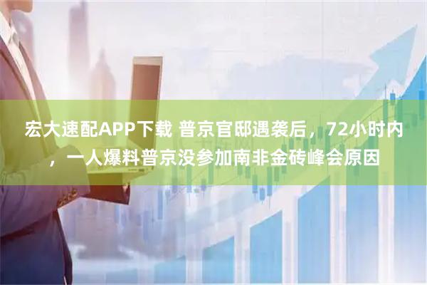 宏大速配APP下载 普京官邸遇袭后，72小时内，一人爆料普京没参加南非金砖峰会原因