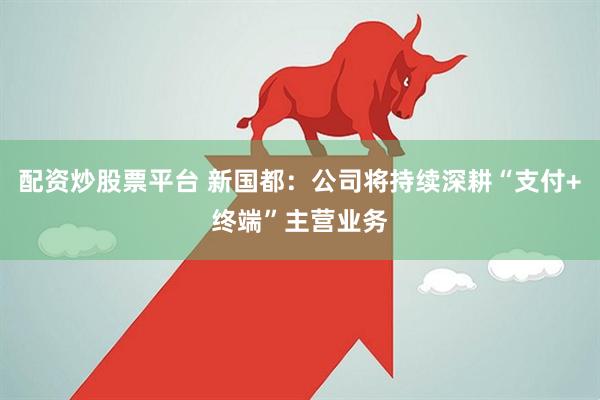 配资炒股票平台 新国都：公司将持续深耕“支付+终端”主营业务