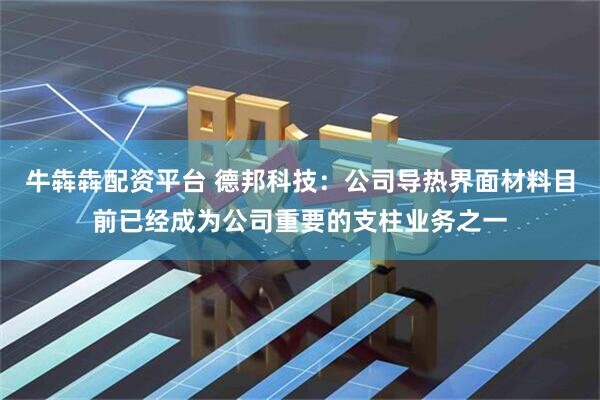 牛犇犇配资平台 德邦科技：公司导热界面材料目前已经成为公司重要的支柱业务之一