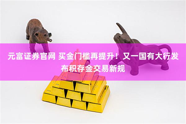 元富证券官网 买金门槛再提升！又一国有大行发布积存金交易新规