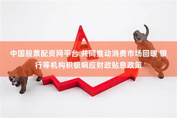 中国股票配资网平台 共同推动消费市场回暖 银行等机构积极响应财政贴息政策