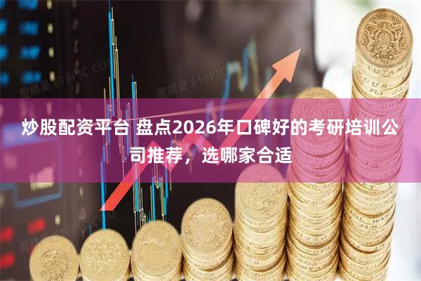 炒股配资平台 盘点2026年口碑好的考研培训公司推荐，选哪家合适
