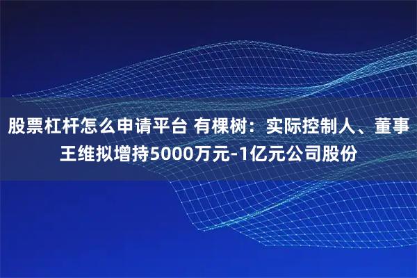 股票杠杆怎么申请平台 有棵树：实际控制人、董事王维拟增持5000万元-1亿元公司股份