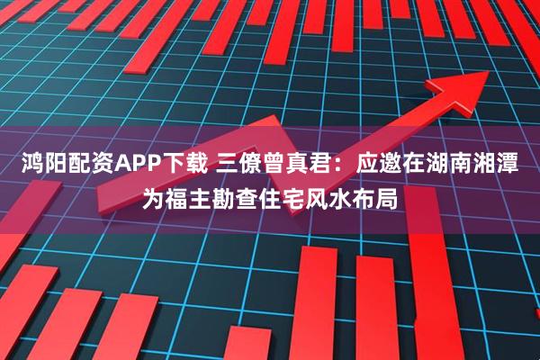 鸿阳配资APP下载 三僚曾真君：应邀在湖南湘潭为福主勘查住宅风水布局