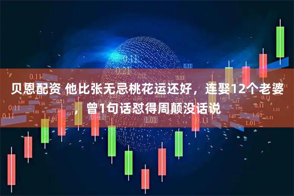 贝恩配资 他比张无忌桃花运还好，连娶12个老婆，曾1句话怼得周颠没话说