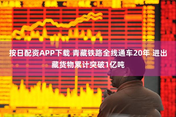按日配资APP下载 青藏铁路全线通车20年 进出藏货物累计突破1亿吨