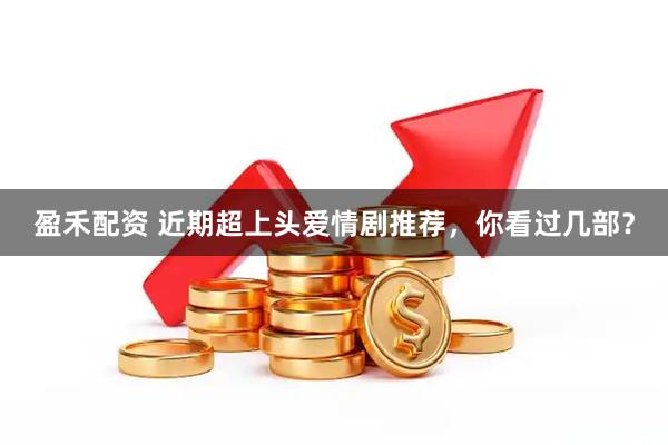 盈禾配资 近期超上头爱情剧推荐，你看过几部？