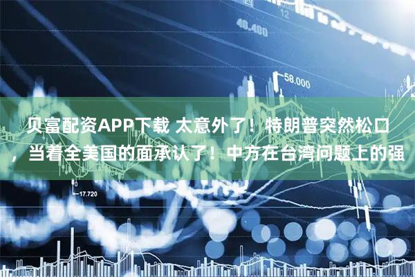 贝富配资APP下载 太意外了！特朗普突然松口，当着全美国的面承认了！中方在台湾问题上的强