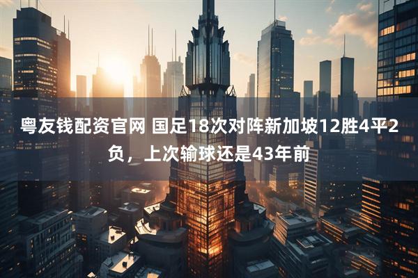 粤友钱配资官网 国足18次对阵新加坡12胜4平2负，上次输球还是43年前