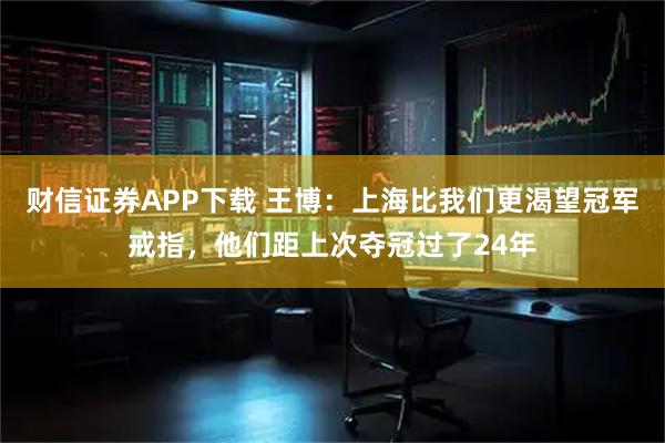 财信证券APP下载 王博：上海比我们更渴望冠军戒指，他们距上次夺冠过了24年